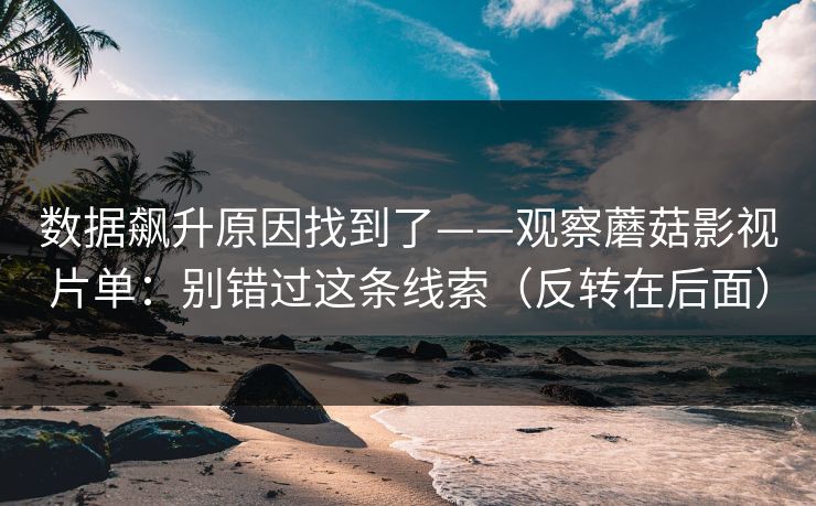 数据飙升原因找到了——观察蘑菇影视片单：别错过这条线索（反转在后面）