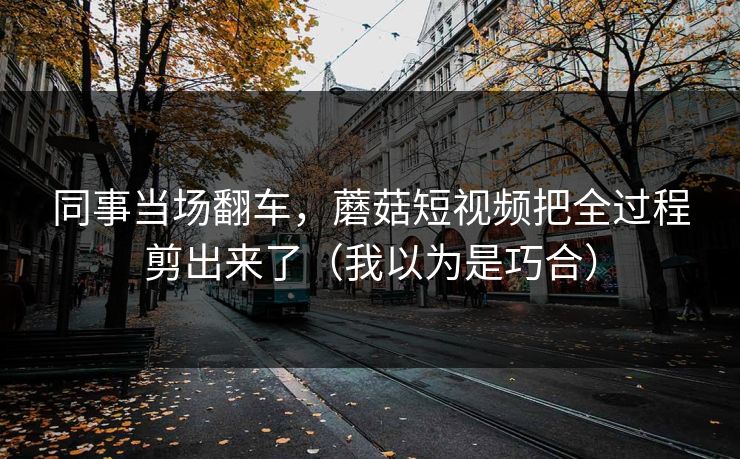 同事当场翻车，蘑菇短视频把全过程剪出来了（我以为是巧合）